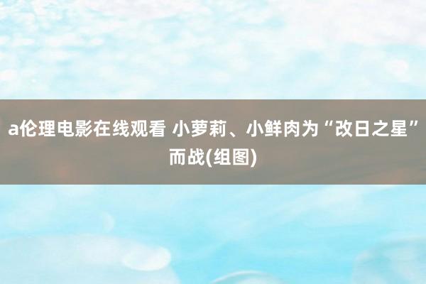 a伦理电影在线观看 小萝莉、小鲜肉为“改日之星”而战(组图)