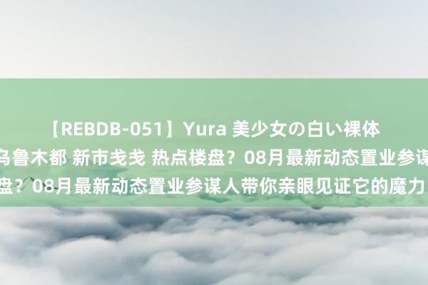 【REBDB-051】Yura 美少女の白い裸体 さくらゆら 你思不思望望乌鲁木都 新市戋戋 热点楼盘？08月最新动态置业参谋人带你亲眼见证它的魔力！