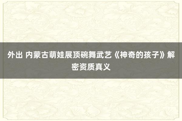 外出 内蒙古萌娃展顶碗舞武艺《神奇的孩子》解密资质真义