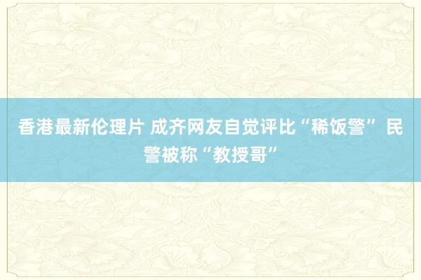 香港最新伦理片 成齐网友自觉评比“稀饭警” 民警被称“教授哥”