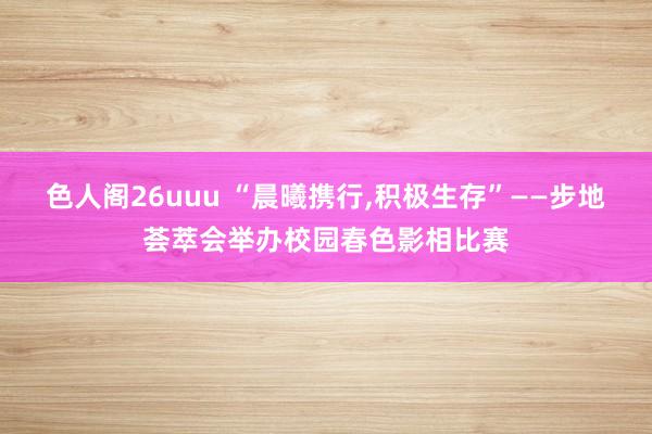 色人阁26uuu “晨曦携行，积极生存”——步地荟萃会举办校园春色影相比赛