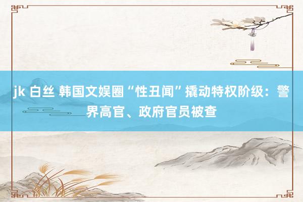 jk 白丝 韩国文娱圈“性丑闻”撬动特权阶级：警界高官、政府官员被查