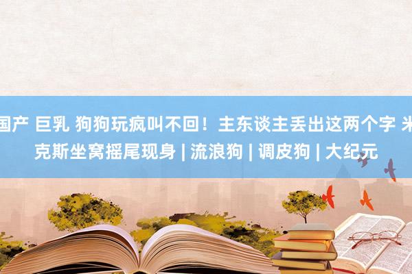 国产 巨乳 狗狗玩疯叫不回！主东谈主丢出这两个字 米克斯坐窝摇尾现身 | 流浪狗 | 调皮狗 | 大纪元