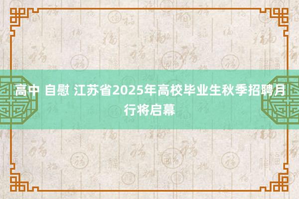 高中 自慰 江苏省2025年高校毕业生秋季招聘月行将启幕