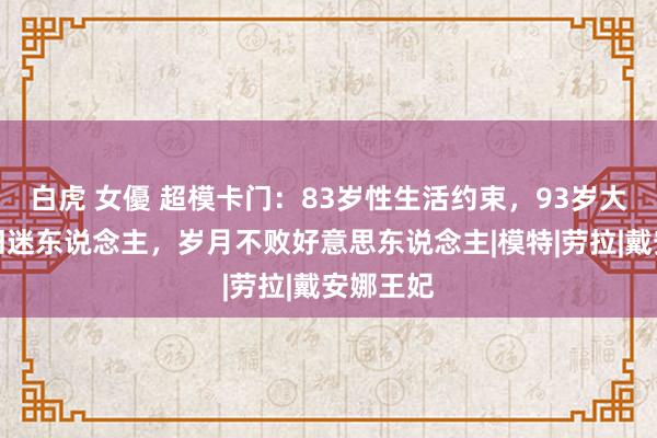 白虎 女優 超模卡门：83岁性生活约束，93岁大长腿依旧迷东说念主，岁月不败好意思东说念主|模特|劳拉|戴安娜王妃