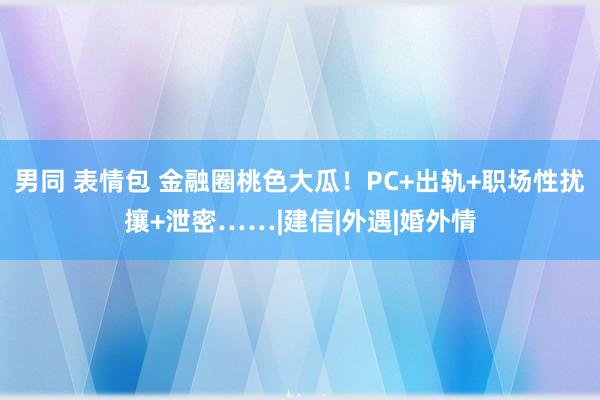 男同 表情包 金融圈桃色大瓜！PC+出轨+职场性扰攘+泄密……|建信|外遇|婚外情