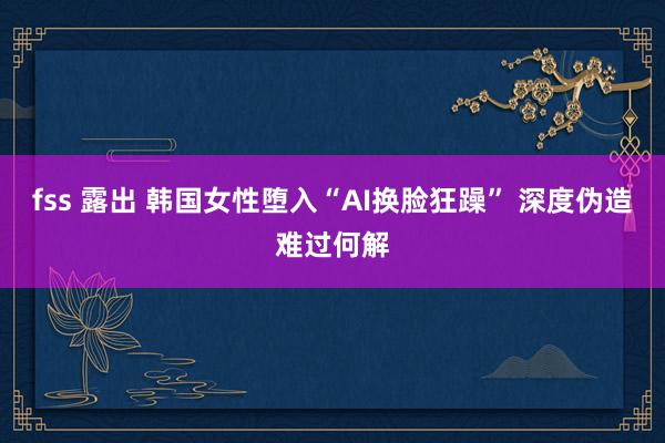 fss 露出 韩国女性堕入“AI换脸狂躁” 深度伪造难过何解