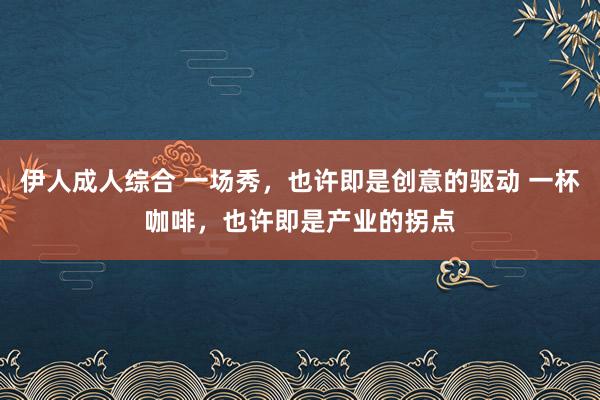 伊人成人综合 一场秀，也许即是创意的驱动 一杯咖啡，也许即是产业的拐点