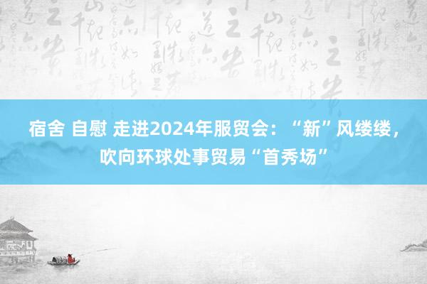 宿舍 自慰 走进2024年服贸会：“新”风缕缕，吹向环球处事贸易“首秀场”