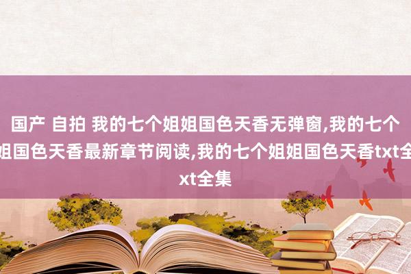 国产 自拍 我的七个姐姐国色天香无弹窗，我的七个姐姐国色天香最新章节阅读，我的七个姐姐国色天香txt全集