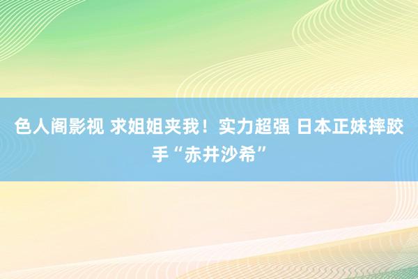 色人阁影视 求姐姐夹我！实力超强 日本正妹摔跤手“赤井沙希”