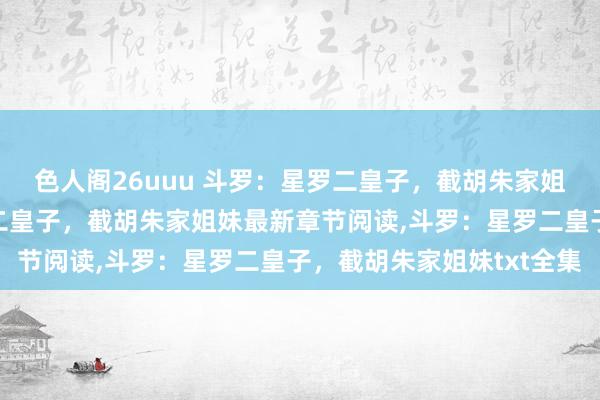 色人阁26uuu 斗罗：星罗二皇子，截胡朱家姐妹无弹窗，斗罗：星罗二皇子，截胡朱家姐妹最新章节阅读，斗罗：星罗二皇子，截胡朱家姐妹txt全集