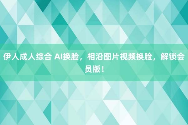 伊人成人综合 AI换脸，相沿图片视频换脸，解锁会员版！