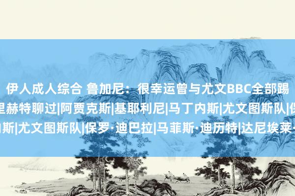 伊人成人综合 鲁加尼：很幸运曾与尤文BBC全部踢球，加盟贾府后跟德里赫特聊过|阿贾克斯|基耶利尼|马丁内斯|尤文图斯队|保罗·迪巴拉|马菲斯·迪历特|达尼埃莱·卢加尼