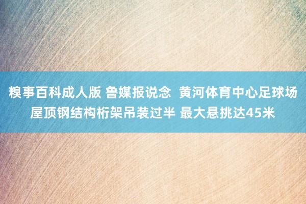 糗事百科成人版 鲁媒报说念  黄河体育中心足球场屋顶钢结构桁架吊装过半 最大悬挑达45米