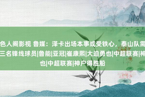 色人阁影视 鲁媒：泽卡出场本事或受铁心，泰山队需雅致神户三名锋线球员|鲁能|亚冠|崔康熙|大迫勇也|中超联赛|神户得胜船