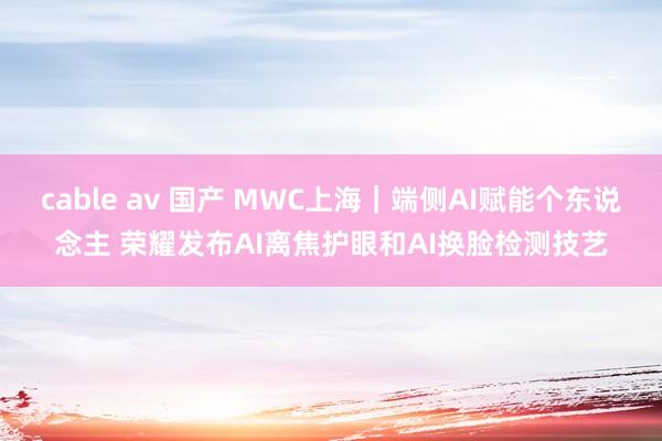 cable av 国产 MWC上海｜端侧AI赋能个东说念主 荣耀发布AI离焦护眼和AI换脸检测技艺