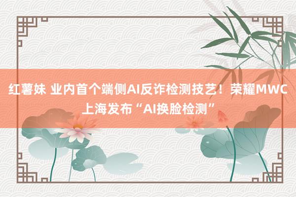 红薯妹 业内首个端侧AI反诈检测技艺！荣耀MWC上海发布“AI换脸检测”