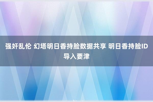 强奸乱伦 幻塔明日香持脸数据共享 明日香持脸ID导入要津