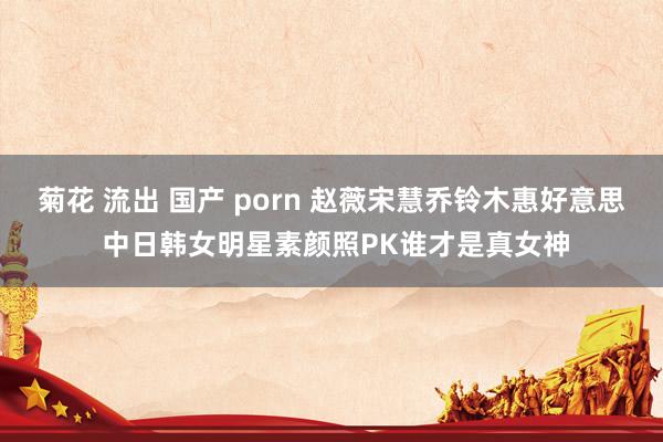 菊花 流出 国产 porn 赵薇宋慧乔铃木惠好意思 中日韩女明星素颜照PK谁才是真女神