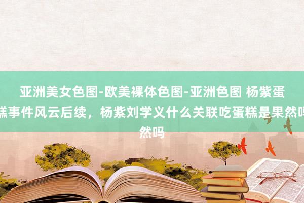 亚洲美女色图-欧美裸体色图-亚洲色图 杨紫蛋糕事件风云后续，杨紫刘学义什么关联吃蛋糕是果然吗