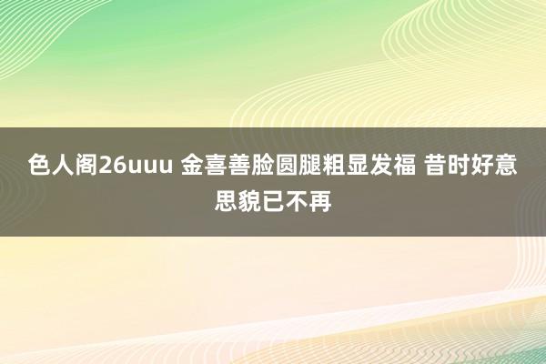 色人阁26uuu 金喜善脸圆腿粗显发福 昔时好意思貌已不再