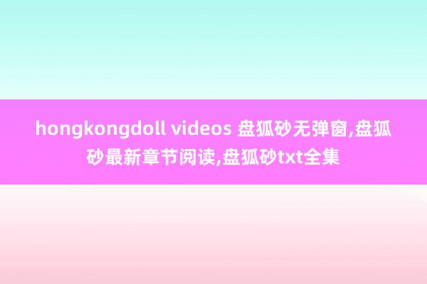 hongkongdoll videos 盘狐砂无弹窗，盘狐砂最新章节阅读，盘狐砂txt全集