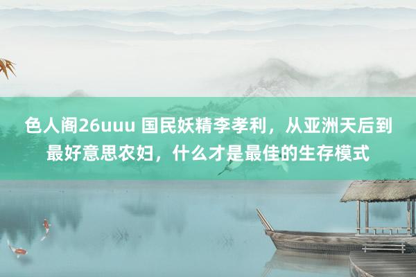 色人阁26uuu 国民妖精李孝利，从亚洲天后到最好意思农妇，什么才是最佳的生存模式