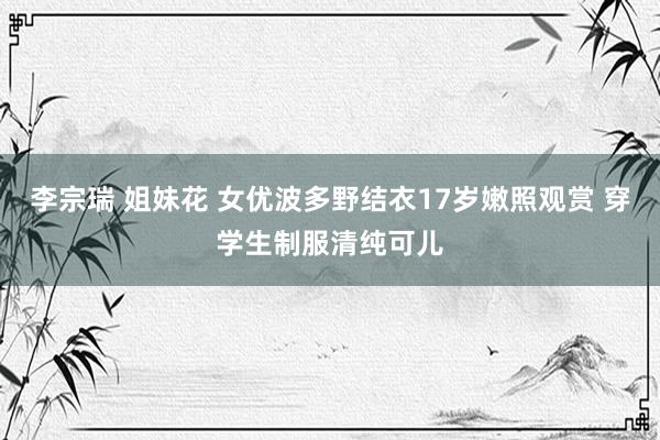 李宗瑞 姐妹花 女优波多野结衣17岁嫩照观赏 穿学生制服清纯可儿