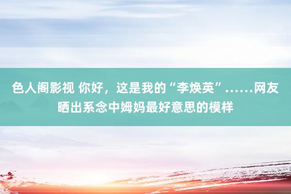 色人阁影视 你好，这是我的“李焕英”……网友晒出系念中姆妈最好意思的模样