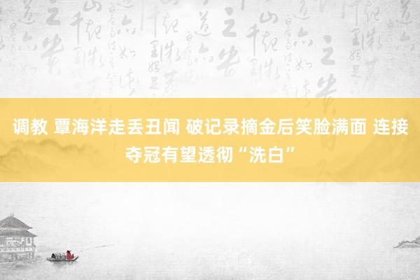 调教 覃海洋走丢丑闻 破记录摘金后笑脸满面 连接夺冠有望透彻“洗白”