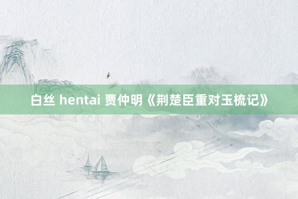 白丝 hentai 贾仲明《荆楚臣重对玉梳记》