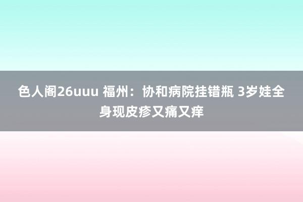 色人阁26uuu 福州：协和病院挂错瓶 3岁娃全身现皮疹又痛又痒