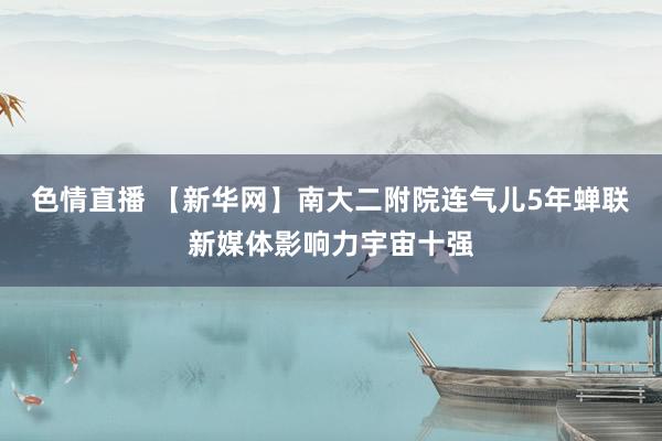 色情直播 【新华网】南大二附院连气儿5年蝉联新媒体影响力宇宙十强