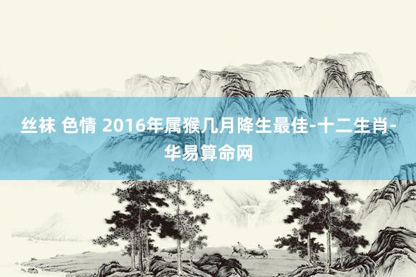 丝袜 色情 2016年属猴几月降生最佳-十二生肖-华易算命网