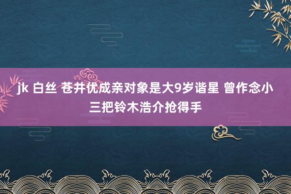 jk 白丝 苍井优成亲对象是大9岁谐星 曾作念小三把铃木浩介抢得手