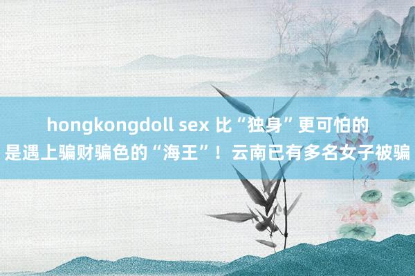 hongkongdoll sex 比“独身”更可怕的是遇上骗财骗色的“海王”！云南已有多名女子被骗