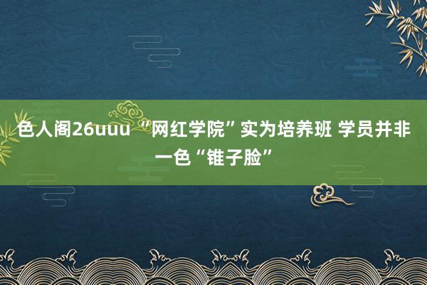 色人阁26uuu “网红学院”实为培养班 学员并非一色“锥子脸”