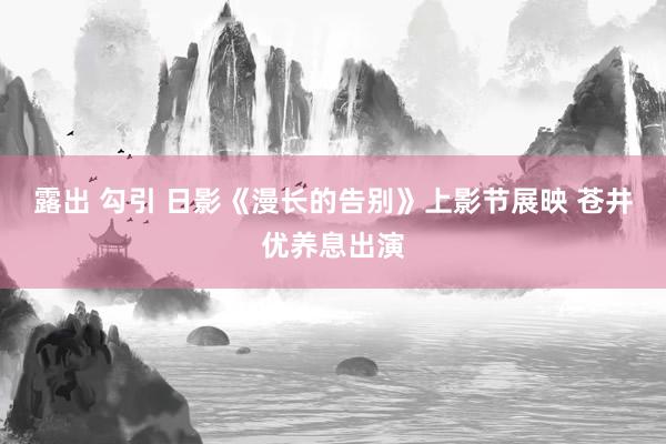 露出 勾引 日影《漫长的告别》上影节展映 苍井优养息出演