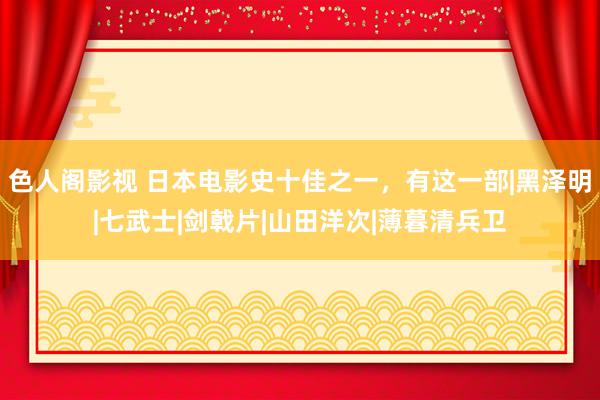 色人阁影视 日本电影史十佳之一，有这一部|黑泽明|七武士|剑戟片|山田洋次|薄暮清兵卫