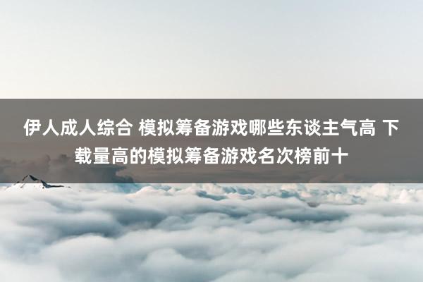 伊人成人综合 模拟筹备游戏哪些东谈主气高 下载量高的模拟筹备游戏名次榜前十