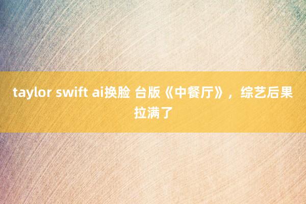 taylor swift ai换脸 台版《中餐厅》，综艺后果拉满了