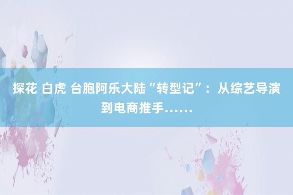 探花 白虎 台胞阿乐大陆“转型记”：从综艺导演到电商推手……