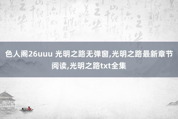 色人阁26uuu 光明之路无弹窗，光明之路最新章节阅读，光明之路txt全集