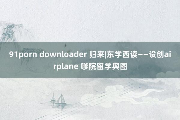 91porn downloader 归来|东学西读——设创airplane 嗲院留学舆图