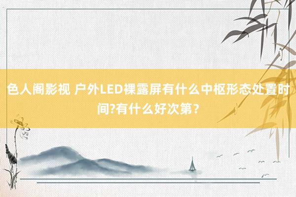 色人阁影视 户外LED裸露屏有什么中枢形态处置时间?有什么好次第？