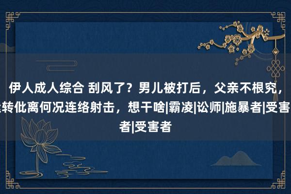 伊人成人综合 刮风了？男儿被打后，父亲不根究，运转仳离何况连络射击，想干啥|霸凌|讼师|施暴者|受害者