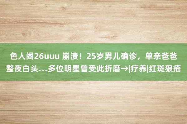 色人阁26uuu 崩溃！25岁男儿确诊，单亲爸爸整夜白头…多位明星曾受此折磨→|疗养|红斑狼疮