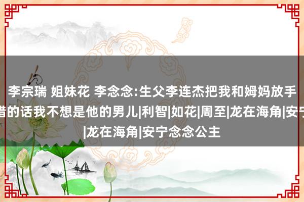 李宗瑞 姐妹花 李念念:生父李连杰把我和姆妈放手，如果不错的话我不想是他的男儿|利智|如花|周至|龙在海角|安宁念念公主