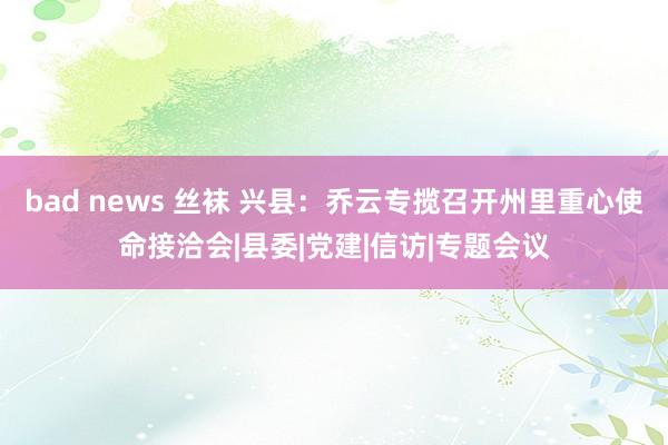 bad news 丝袜 兴县：乔云专揽召开州里重心使命接洽会|县委|党建|信访|专题会议